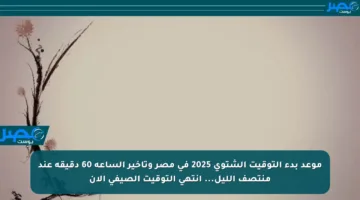 موعد بدء التوقيت الشتوي 2025 في مصر وتأخير الساعة 60 دقيقة عند منتصف الليل… انتهى التوقيت الصيفي الآن